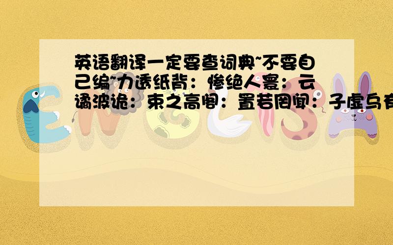 英语翻译一定要查词典~不要自己编~力透纸背：惨绝人寰：云谲波诡：束之高阁：置若罔闻：子虚乌有：连篇累牍：行云流水：集腋成裘：玉石俱焚：推波助澜：登峰造极：芒刺在背：九牛