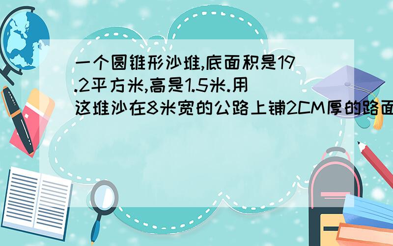 一个圆锥形沙堆,底面积是19.2平方米,高是1.5米.用这堆沙在8米宽的公路上铺2CM厚的路面,能铺多少米?