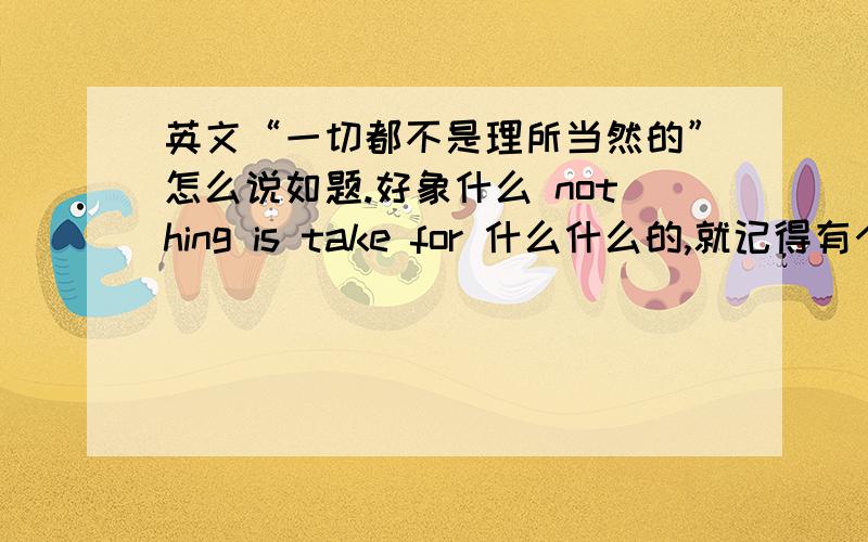 英文“一切都不是理所当然的”怎么说如题.好象什么 nothing is take for 什么什么的,就记得有个 take for 什么的.不是也没关系,但是我要求的必须是正确的,最好是口语的,越多表达方式越好.多了