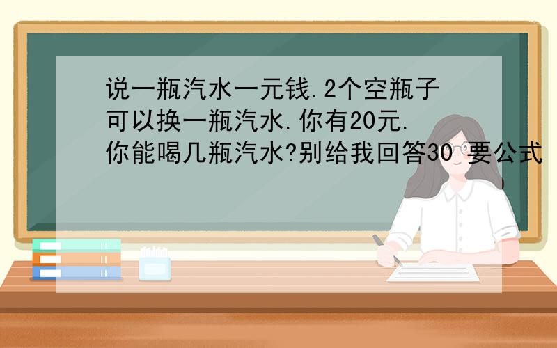 说一瓶汽水一元钱.2个空瓶子可以换一瓶汽水.你有20元.你能喝几瓶汽水?别给我回答30 要公式