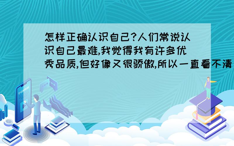 怎样正确认识自己?人们常说认识自己最难,我觉得我有许多优秀品质,但好像又很骄傲,所以一直看不清自己……