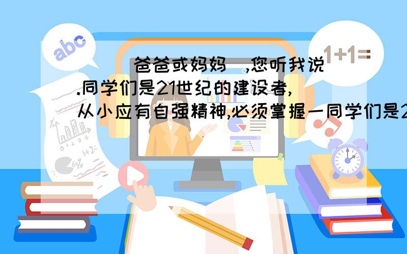 __（爸爸或妈妈）,您听我说.同学们是21世纪的建设者,从小应有自强精神,必须掌握一同学们是21世纪的建设者,从小应有自强精神,必须掌握一定的本领及技能,在这方面你有什么想法注意书信格