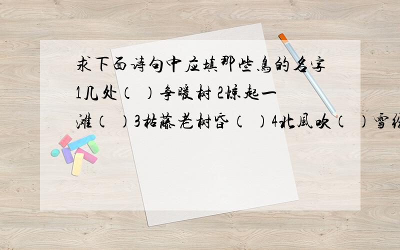 求下面诗句中应填那些鸟的名字1几处（ ）争暖树 2惊起一滩（ ）3枯藤老树昏（ ）4北风吹（ ）雪纷纷 5 扬花落尽（ ）啼 6 谁家（ ）啄春泥 7明月别枝惊（ ）8两个（ ）鸣翠柳