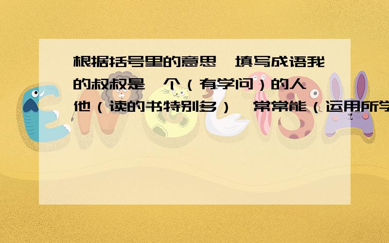 根据括号里的意思,填写成语我的叔叔是一个（有学问）的人,他（读的书特别多）,常常能（运用所学知识）,为了读书有时他（忘记了吃饭和休息),叔叔经常告诉我读书人就应该(手中总是拿着