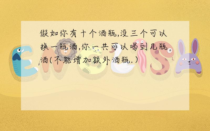 假如你有十个酒瓶,没三个可以换一瓶酒,你一共可以喝到几瓶酒(不能增加额外酒瓶.）