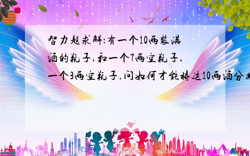 智力题求解：有一个10两装满酒的瓶子,和一个7两空瓶子,一个3两空瓶子.问如何才能将这10两酒分为两个5两不借助任何辅助工具.