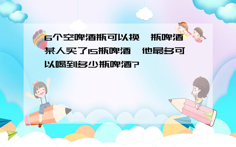 6个空啤酒瓶可以换一瓶啤酒,某人买了15瓶啤酒,他最多可以喝到多少瓶啤酒?