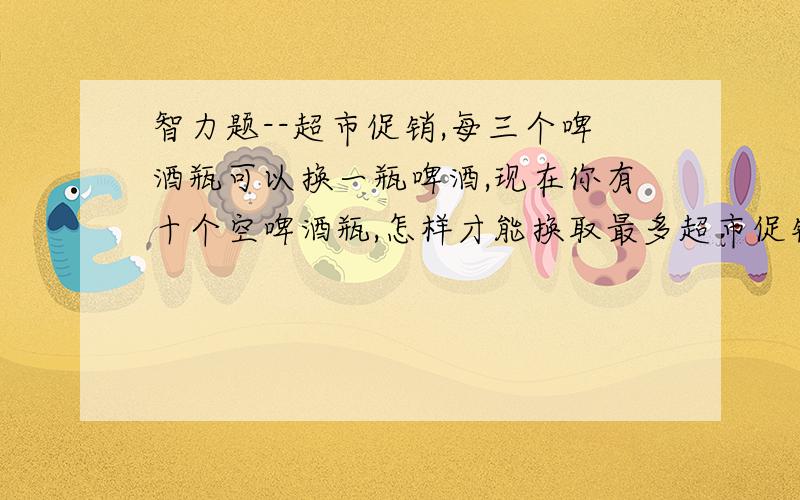 智力题--超市促销,每三个啤酒瓶可以换一瓶啤酒,现在你有十个空啤酒瓶,怎样才能换取最多超市促销,每三个啤酒瓶可以换一瓶啤酒,现在你有十个空啤酒瓶,怎样才能换取最多?