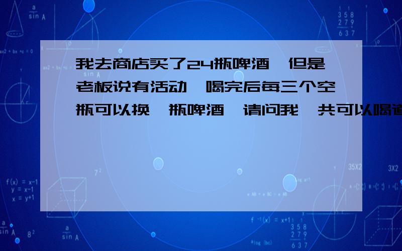 我去商店买了24瓶啤酒,但是老板说有活动,喝完后每三个空瓶可以换一瓶啤酒,请问我一共可以喝道多少瓶?