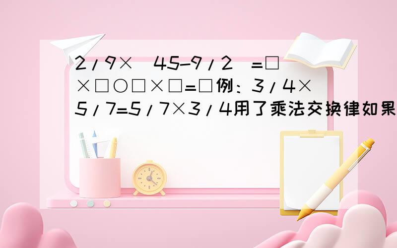 2/9×（45-9/2）=□×□○□×□=□例：3/4×5/7=5/7×3/4用了乘法交换律如果不懂上面的意思给我试做几道题我就懂了、、要简便运算、脱式计算（1）7/4×6/11+1/44 （2）（8/3-5/6）×1/35/6×（3/4+2/5）