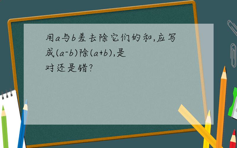 用a与b差去除它们的和,应写成(a-b)除(a+b),是对还是错?