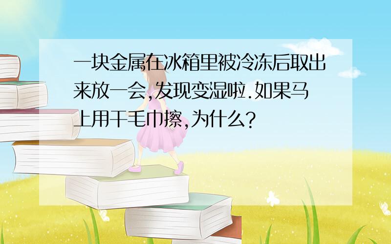 一块金属在冰箱里被冷冻后取出来放一会,发现变湿啦.如果马上用干毛巾擦,为什么?