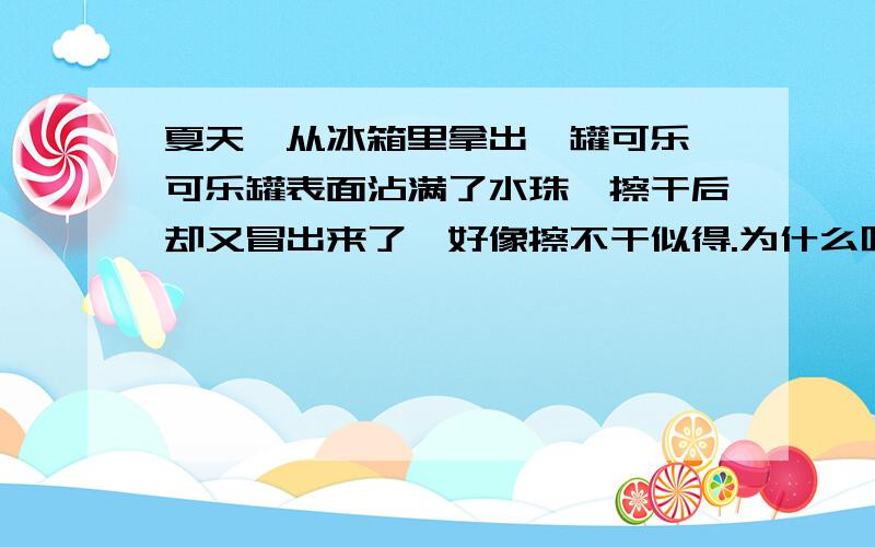 夏天,从冰箱里拿出一罐可乐,可乐罐表面沾满了水珠,擦干后却又冒出来了,好像擦不干似得.为什么呢