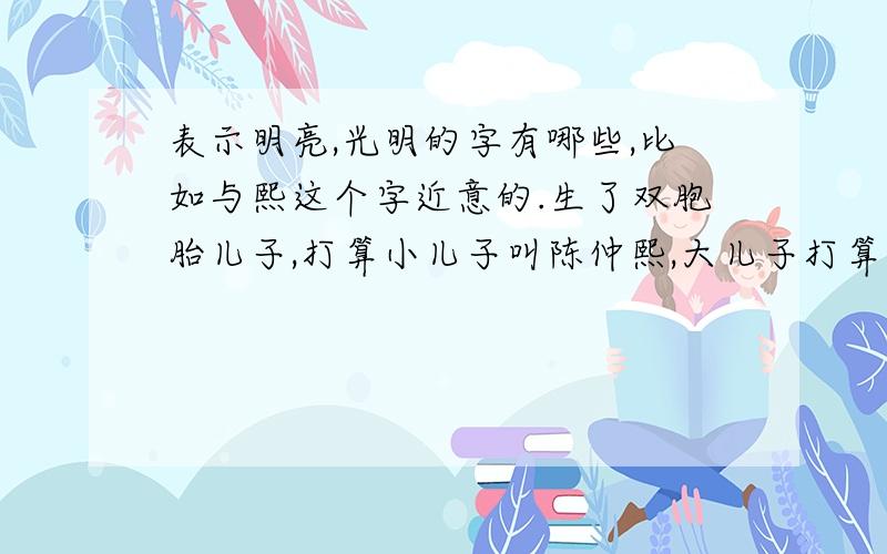 表示明亮,光明的字有哪些,比如与熙这个字近意的.生了双胞胎儿子,打算小儿子叫陈仲熙,大儿子打算叫陈元*,元表示老大,所以想找个与熙相近的字.大家帮忙想想.谢谢目前已有暤或皓作为备选