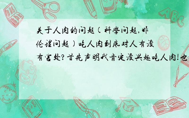 关于人肉的问题(科学问题,非伦理问题)吃人肉到底对人有没有害处?首先声明我肯定没兴趣吃人肉!也没那个爱好!只是想明白人不吃人肉是因为伦理还是因为吃了会生病?