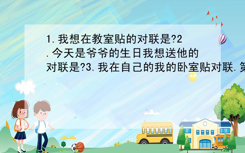 1.我想在教室贴的对联是?2.今天是爷爷的生日我想送他的对联是?3.我在自己的我的卧室贴对联.第三个问题是勉励自己勤奋努力.