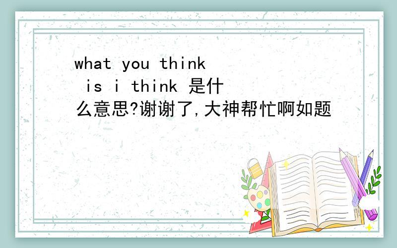 what you think is i think 是什么意思?谢谢了,大神帮忙啊如题