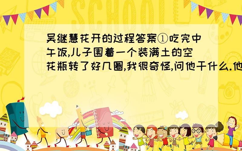 吴继慧花开的过程答案①吃完中午饭,儿子围着一个装满土的空花瓶转了好几圈,我很奇怪,问他干什么.他说