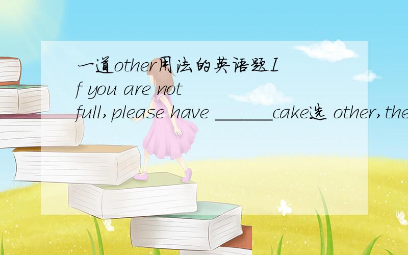 一道other用法的英语题If you are not full,please have ______cake选 other,the other,another与others中的哪个?