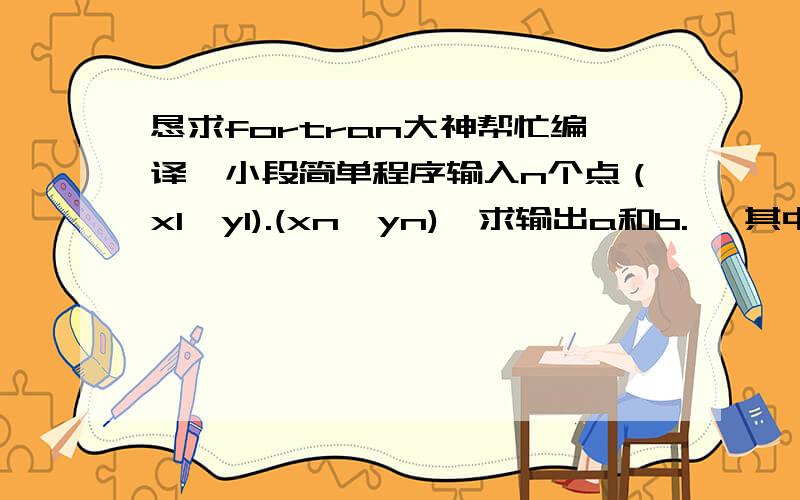 恳求fortran大神帮忙编译一小段简单程序输入n个点（x1,y1).(xn,yn),求输出a和b., 其中即x1.xn的平均值,公式中其他横杠均表示平均值的意思.有人能帮帮忙么,