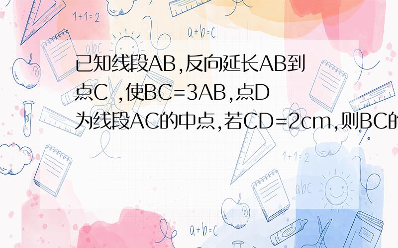 已知线段AB,反向延长AB到点C ,使BC=3AB,点D为线段AC的中点,若CD=2cm,则BC的长为 多少 今天之内