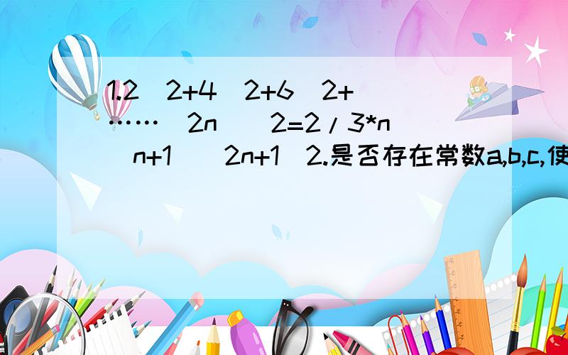 1.2^2+4^2+6^2+……(2n)^2=2/3*n(n+1)(2n+1)2.是否存在常数a,b,c,使得等式1*2^2+2*3^2+……+n(n+1)^2=n(n+1)/12*(an^2+bn+c)对一切正整数n都成立?