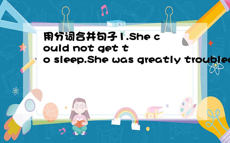 用分词合并句子1.She could not get to sleep.She was greatly troubled by his son.2.The enemy launched an attack.They were supported by tans.3.The children ran out of the classroom.They laughedand shouted.4.He read the book again.He discovered th