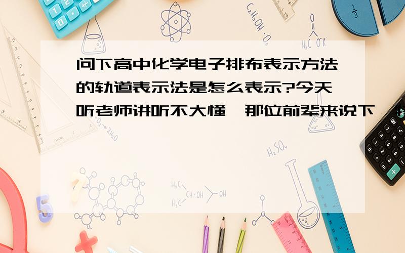 问下高中化学电子排布表示方法的轨道表示法是怎么表示?今天听老师讲听不大懂,那位前辈来说下,特殊情况也说一下,也详细越好,说通俗点也没关系,总之越详细越好,