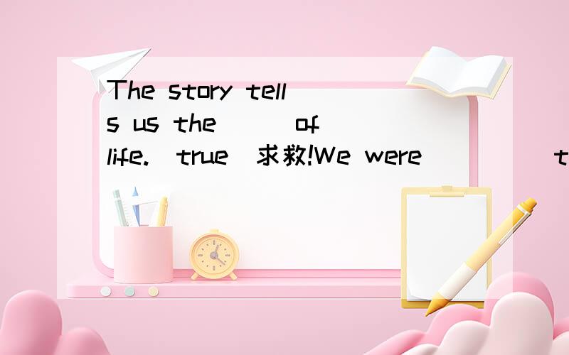 The story tells us the___of life.(true)求救!We were_____to see him shouting at the customers.(surprise)The story tells us the___of life.(true)I am going to write an____to my best friend.(invite)It is ____to build a highrise in such a short time.(po