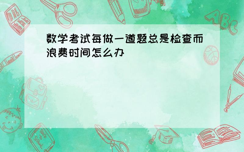 数学考试每做一道题总是检查而浪费时间怎么办