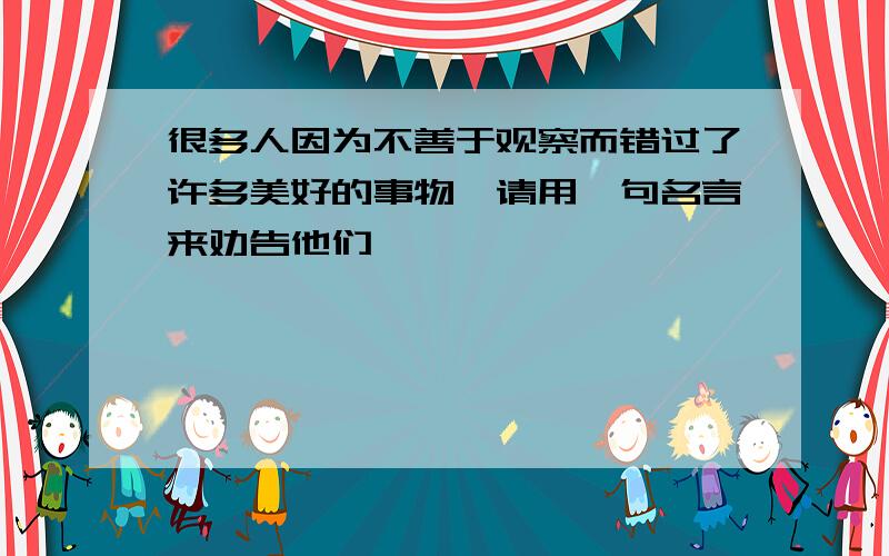 很多人因为不善于观察而错过了许多美好的事物,请用一句名言来劝告他们