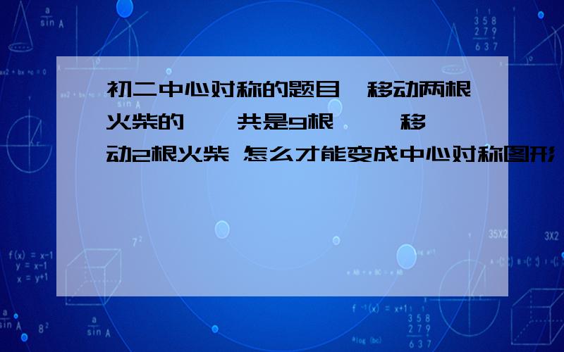 初二中心对称的题目,移动两根火柴的,一共是9根,   移动2根火柴 怎么才能变成中心对称图形,救命啊!跪求    六根搭成一个大的正三角形,里面是一个小的正三角形,两个三角形方向相反..