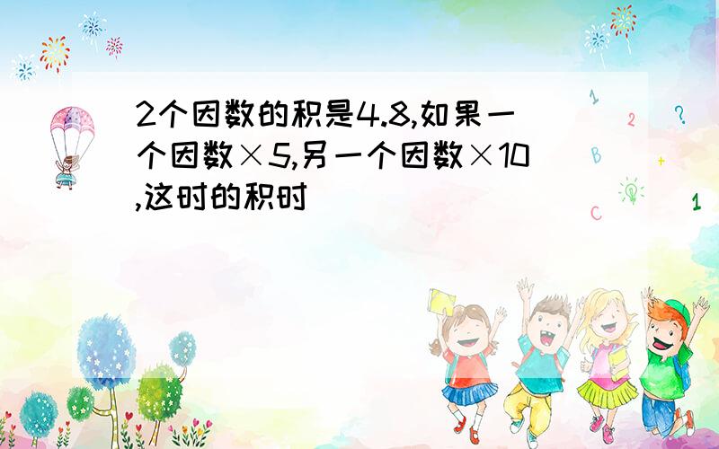 2个因数的积是4.8,如果一个因数×5,另一个因数×10,这时的积时