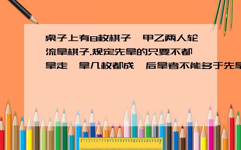 桌子上有8枚棋子,甲乙两人轮流拿棋子.规定先拿的只要不都拿走,拿几枚都成,后拿者不能多于先拿的2倍...桌子上有8枚棋子,甲乙两人轮流拿棋子.规定先拿的只要不都拿走,拿几枚都成,后拿者