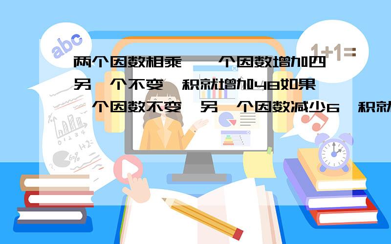 两个因数相乘,一个因数增加四另一个不变,积就增加48如果一个因数不变,另一个因数减少6,积就减少60原来两个因数的乘积是