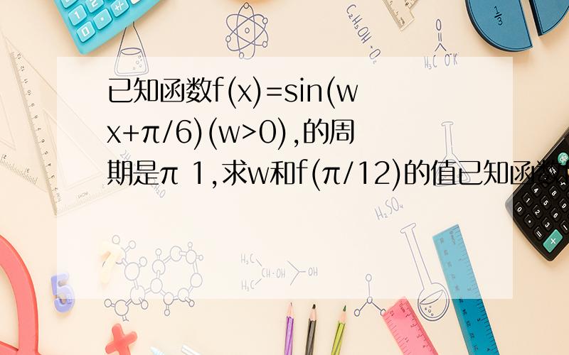 已知函数f(x)=sin(wx+π/6)(w>0),的周期是π 1,求w和f(π/12)的值已知函数f(x)=sin(wx+π/6)(w>0),的周期是π1,求w和f(π/12)的值