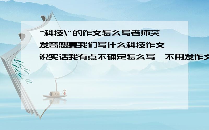 “科技\”的作文怎么写老师突发奇想要我们写什么科技作文,说实话我有点不确定怎么写,不用发作文的,大概帮我想下该怎么写就写了,