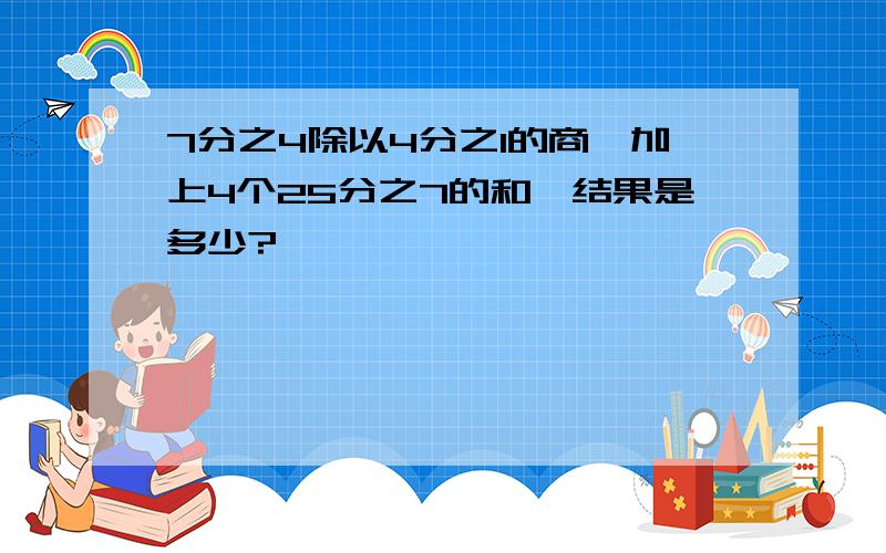 7分之4除以4分之1的商,加上4个25分之7的和,结果是多少?