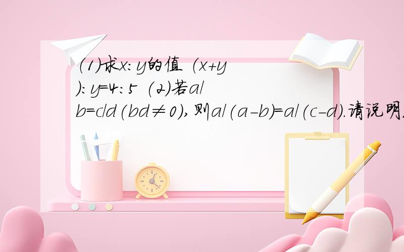 （1）求x:y的值 （x+y):y=4:5 (2)若a/b=c/d(bd≠0）,则a/(a-b)=a/(c-d).请说明理由.