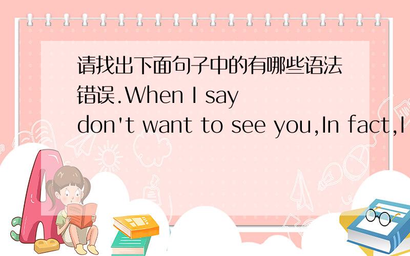 请找出下面句子中的有哪些语法错误.When I say don't want to see you,In fact,I lied.Maybe you do not know,I still miss you so deeply.Can you feel Every night ,I was silently guarding you.Miss for you will never stop.