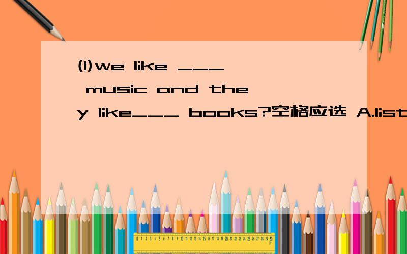 (1)we like ___ music and they like___ books?空格应选 A.listening to；reading 还是 B.listening；reading为什么要选哪个答案?