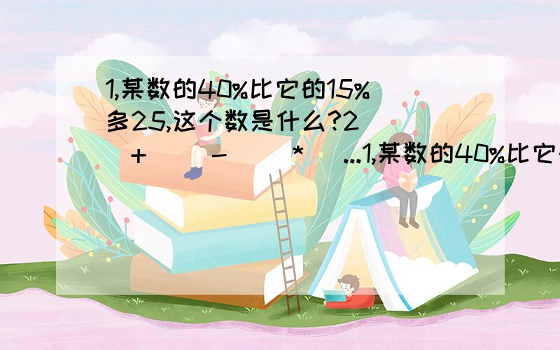 1,某数的40%比它的15%多25,这个数是什么?2（ ）+（ ）-（ ）*（ ...1,某数的40%比它的15%多25,这个数是什么?2（ ）+（ ）-（ ）*（ ）/ （ ）=九分之一