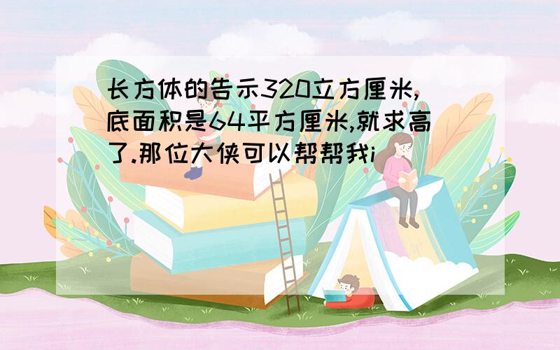 长方体的告示320立方厘米,底面积是64平方厘米,就求高了.那位大侠可以帮帮我i