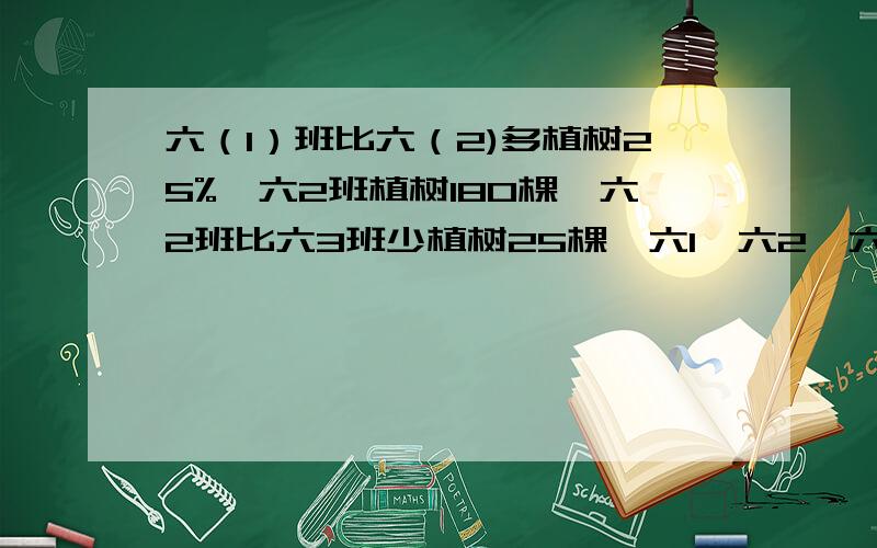 六（1）班比六（2)多植树25%,六2班植树180棵,六2班比六3班少植树25棵,六1,六2,六3各植树多少棵