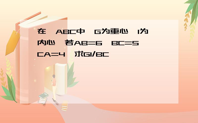 在△ABC中,G为重心,I为内心,若AB=6,BC=5,CA=4,求GI/BC