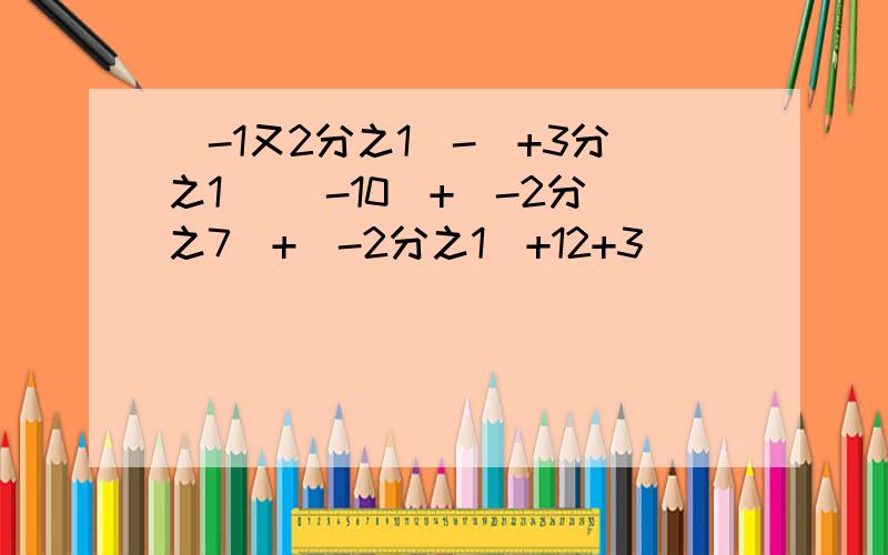 (-1又2分之1)-(+3分之1) （-10）+（-2分之7）+（-2分之1）+12+3