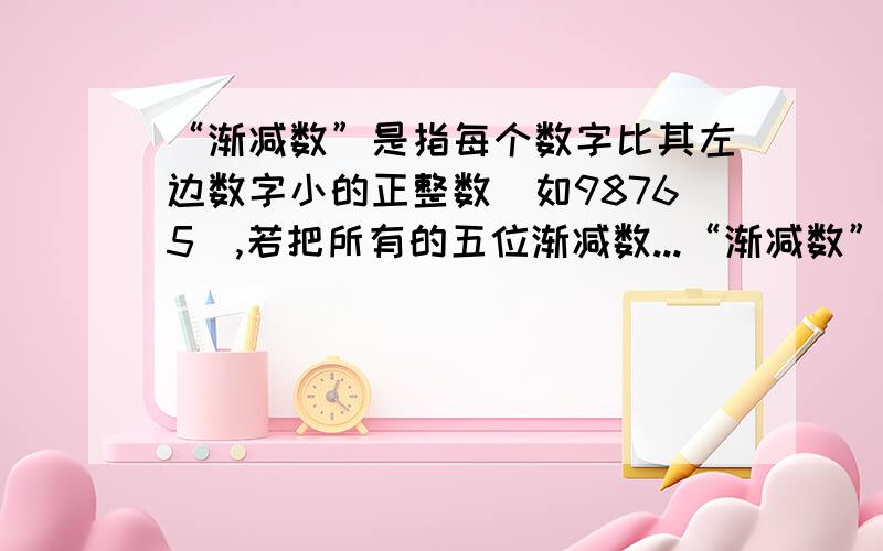 “渐减数”是指每个数字比其左边数字小的正整数（如98765）,若把所有的五位渐减数...“渐减数”是指每个数字比其左边数字小的正整数（如98765）,若把所有的五位渐减数按从小到大的顺序,