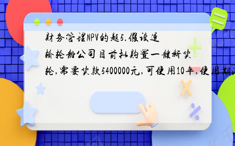 财务管理NPV的题5.假设运输轮船公司目前拟购置一艘新货轮,需要货款5400000元,可使用10年,使用期满有残值400000元,新增货轮在其寿命周期内每年可为企业增加净利520000元,同时公司按直线法计提