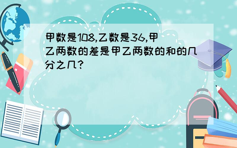 甲数是108,乙数是36,甲乙两数的差是甲乙两数的和的几分之几?