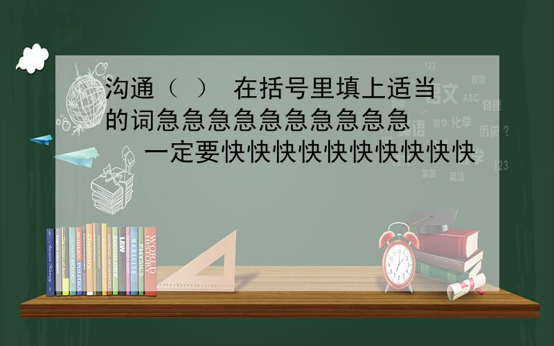 沟通（ ） 在括号里填上适当的词急急急急急急急急急急     一定要快快快快快快快快快快